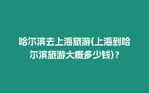 哈爾濱去上海旅游(上海到哈爾濱旅游大概多少錢)？