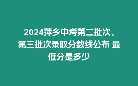 2024萍鄉中考第二批次、第三批次錄取分數線公布 最低分是多少