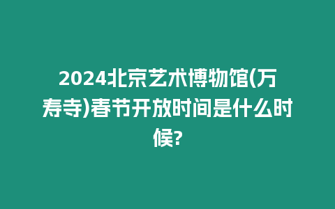 2024北京藝術博物館(萬壽寺)春節開放時間是什么時候?