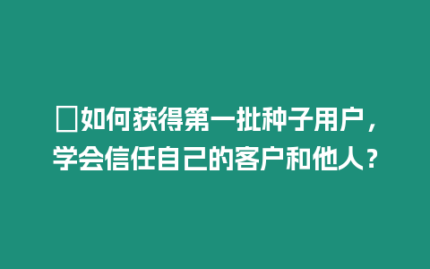 ?如何獲得第一批種子用戶，學會信任自己的客戶和他人？