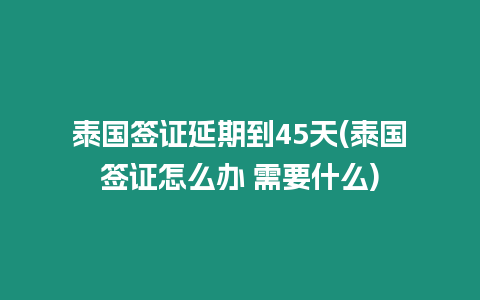 泰國簽證延期到45天(泰國簽證怎么辦 需要什么)