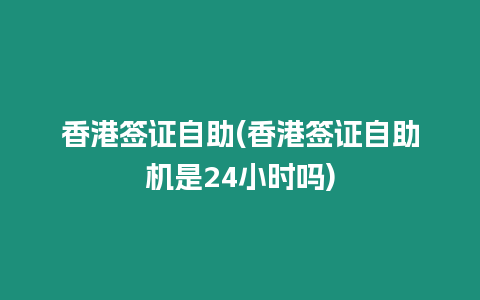 香港簽證自助(香港簽證自助機是24小時嗎)