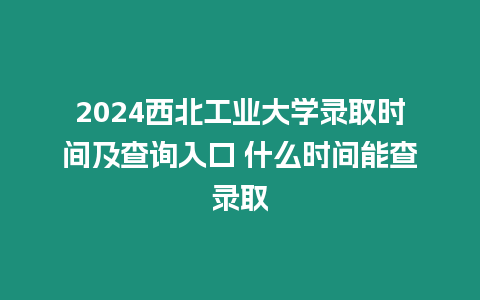 2024西北工業大學錄取時間及查詢入口 什么時間能查錄取