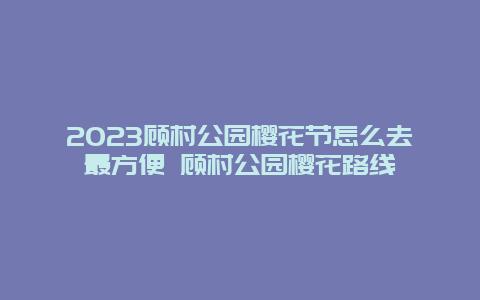 2024顧村公園櫻花節怎么去最方便 顧村公園櫻花路線