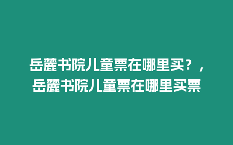 岳麓書院兒童票在哪里買？，岳麓書院兒童票在哪里買票