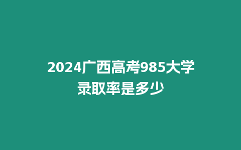 2024廣西高考985大學錄取率是多少