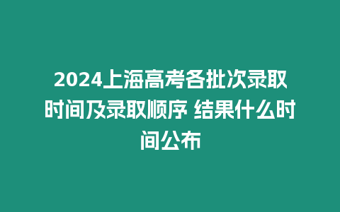 2024上海高考各批次錄取時間及錄取順序 結果什么時間公布