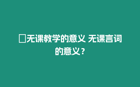 ?無(wú)課教學(xué)的意義 無(wú)課言詞的意義？