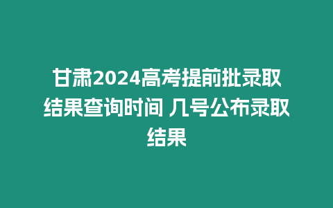 甘肅2024高考提前批錄取結果查詢時間 幾號公布錄取結果