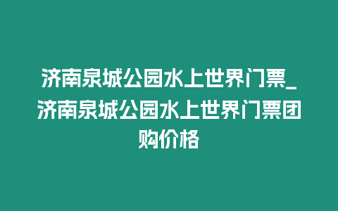 濟南泉城公園水上世界門票_濟南泉城公園水上世界門票團購價格