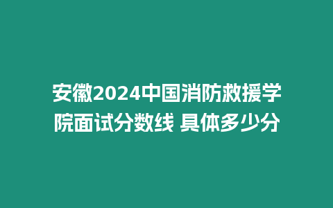 安徽2024中國消防救援學(xué)院面試分?jǐn)?shù)線 具體多少分