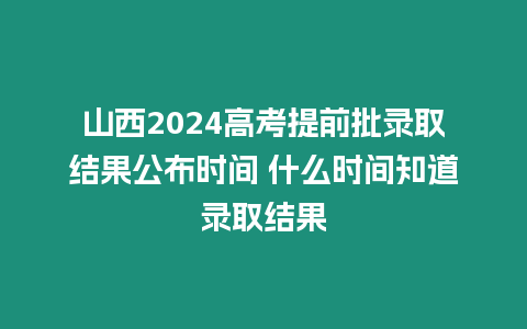 山西2024高考提前批錄取結果公布時間 什么時間知道錄取結果