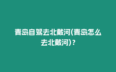 青島自駕去北戴河(青島怎么去北戴河)？