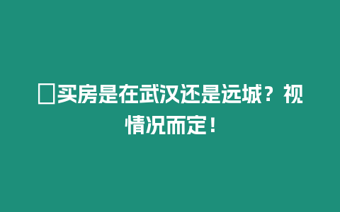 ?買房是在武漢還是遠城？視情況而定！