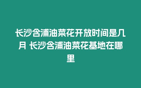 長沙含浦油菜花開放時間是幾月 長沙含浦油菜花基地在哪里