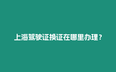 上海駕駛證換證在哪里辦理？