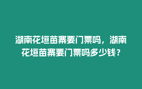 湖南花垣苗寨要門票嗎，湖南花垣苗寨要門票嗎多少錢？