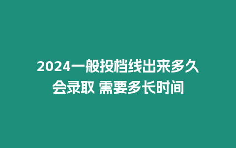 2024一般投檔線出來多久會錄取 需要多長時間