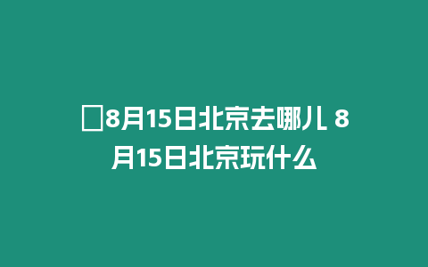 ?8月15日北京去哪兒 8月15日北京玩什么