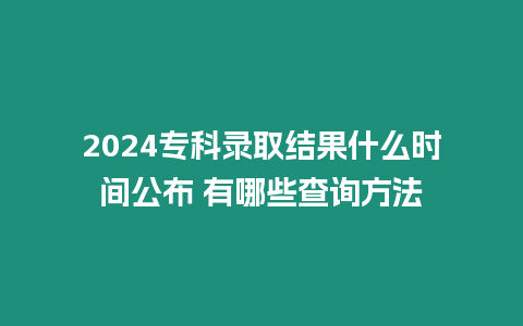 2024專科錄取結果什么時間公布 有哪些查詢方法