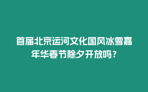 首屆北京運河文化國風冰雪嘉年華春節除夕開放嗎？