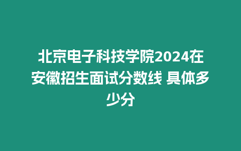 北京電子科技學院2024在安徽招生面試分數線 具體多少分