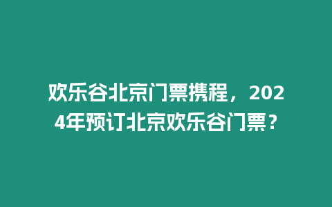 歡樂谷北京門票攜程，2024年預訂北京歡樂谷門票？