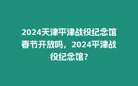 2024天津平津戰(zhàn)役紀(jì)念館春節(jié)開放嗎，2024平津戰(zhàn)役紀(jì)念館？