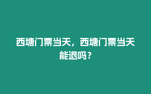 西塘門票當天，西塘門票當天能退嗎？