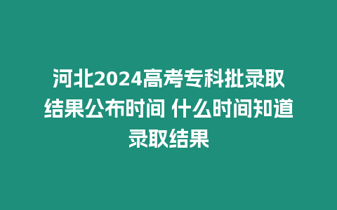 河北2024高考專科批錄取結果公布時間 什么時間知道錄取結果