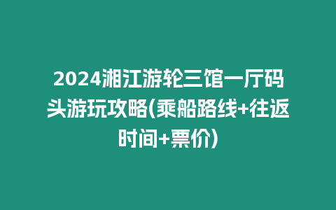 2024湘江游輪三館一廳碼頭游玩攻略(乘船路線+往返時間+票價)