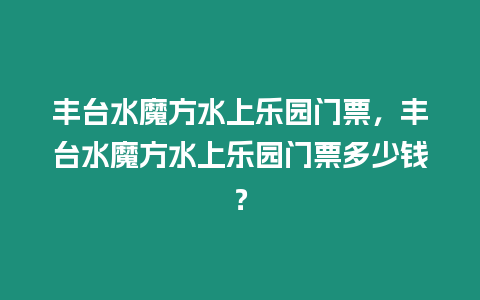 豐臺水魔方水上樂園門票，豐臺水魔方水上樂園門票多少錢？