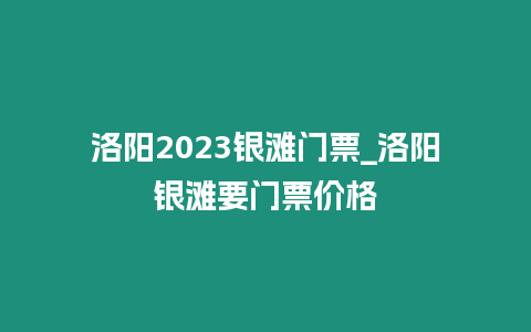 洛陽2023銀灘門票_洛陽銀灘要門票價格