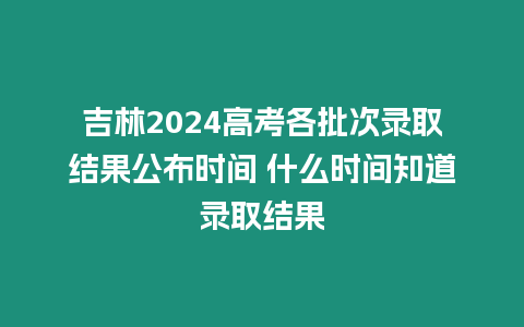 吉林2024高考各批次錄取結果公布時間 什么時間知道錄取結果