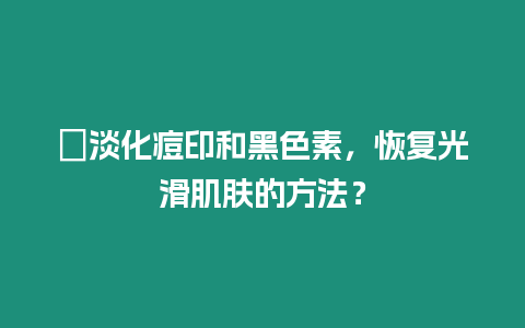 ?淡化痘印和黑色素，恢復光滑肌膚的方法？