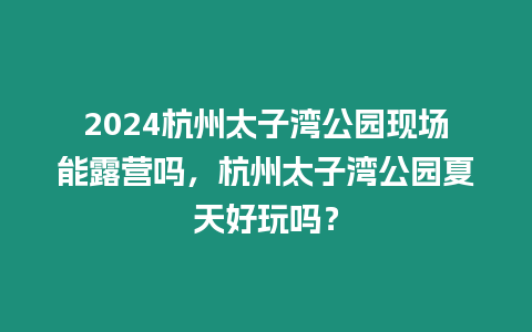 2024杭州太子灣公園現場能露營嗎，杭州太子灣公園夏天好玩嗎？