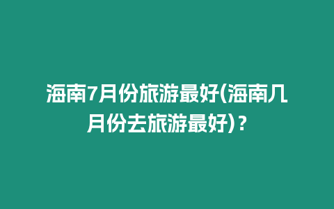 海南7月份旅游最好(海南幾月份去旅游最好)？