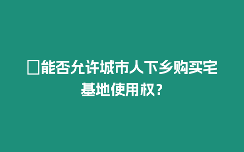 ?能否允許城市人下鄉(xiāng)購買宅基地使用權(quán)？