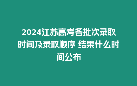 2024江蘇高考各批次錄取時間及錄取順序 結果什么時間公布