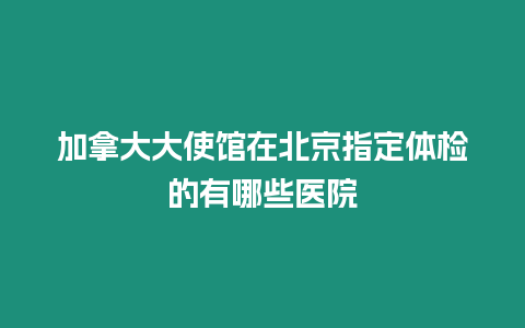 加拿大大使館在北京指定體檢的有哪些醫院