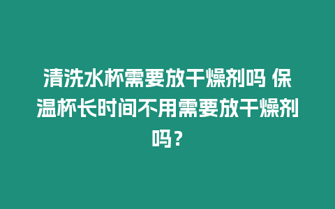 清洗水杯需要放干燥劑嗎 保溫杯長時間不用需要放干燥劑嗎？