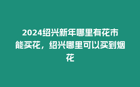 2024紹興新年哪里有花市能買花，紹興哪里可以買到煙花