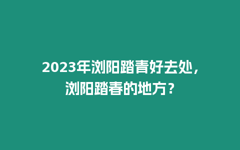 2023年瀏陽踏青好去處，瀏陽踏春的地方？