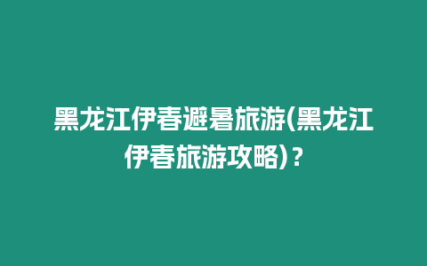 黑龍江伊春避暑旅游(黑龍江伊春旅游攻略)？