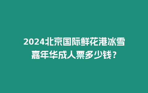 2024北京國際鮮花港冰雪嘉年華成人票多少錢？