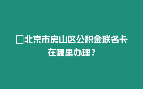 ?北京市房山區公積金聯名卡在哪里辦理？