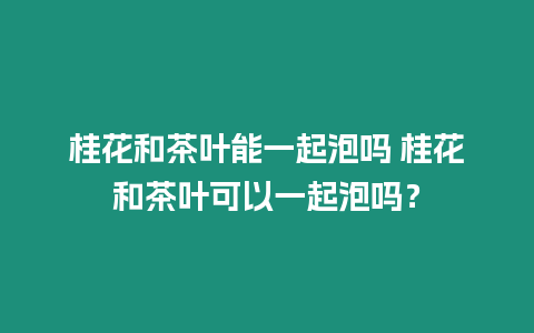 桂花和茶葉能一起泡嗎 桂花和茶葉可以一起泡嗎？