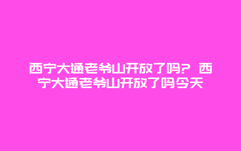 西寧大通老爺山開放了嗎? 西寧大通老爺山開放了嗎今天