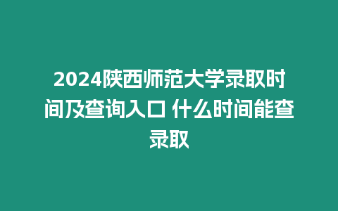 2024陜西師范大學錄取時間及查詢入口 什么時間能查錄取