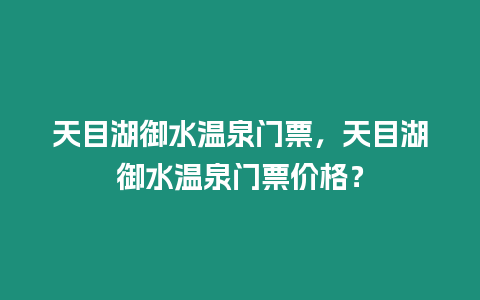 天目湖御水溫泉門票，天目湖御水溫泉門票價格？